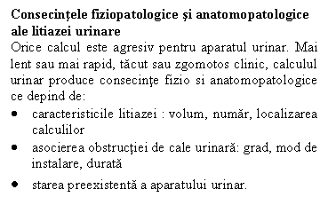 Text Box: Consecintele fiziopatologice si anatomopatologice ale litiazei urinare
Orice calcul este agresiv pentru aparatul urinar. Mai lent sau mai rapid, tacut sau zgomotos clinic, calculul urinar produce consecinte fizio si anatomopatologice ce depind de:
	caracteristicile litiazei : volum, numar, localizarea calculilor 
	asocierea obstructiei de cale urinara: grad, mod de instalare, durata
	starea preexistenta a aparatului urinar.
