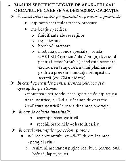 Text Box: A. MASURI SPECIFICE LEGATE DE APARATUL SAU ORGANUL PE CARE SE VA DESFASURA OPERATIA
† In cazul intervetiilor pe aparatul respirator se practica: 
 aspirarea secretiilor traheo-bronsice
 medicatie specifica:
o fluidifiante ale secretiilor
o expectorante
o bronhodilatatoare
o intubatia cu sonde speciale - sonda CARLENS (prezinta doua brate, cate unul pentru fiecare bronhie) cand este necesara excluderea temporara a unui plaman sau pentru a preveni inundatia bronsica cu secretii (ex. Chist hidatic)
† In cazul operatiilor pentru stenoza pilorica si a operatiilor pe stomac :
●montarea unei sonde naso-gastrice de aspiratie a stazei gastrice, cu 3-4 zile inainte de operatie
●spalatura gastrica in seara dinaintea operatiei
† In caz de <a href=