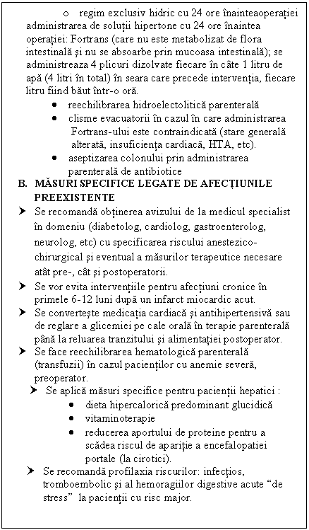 Text Box: o regim exclusiv hidric cu 24 ore inainteaoperatiei
administrarea de solutii hipertone cu 24 ore inaintea operatiei: Fortrans (care nu este metabolizat de flora intestinala si nu se absoarbe prin mucoasa intestinala); se administreaza 4 plicuri dizolvate fiecare in cate 1 litru de apa (4 litri in total) in seara care precede interventia, fiecare litru fiind baut intr-o ora.
 reechilibrarea hidroelectolitica parenterala
 clisme evacuatorii in cazul in care administrarea 
 Fortrans-ului este contraindicata (stare generala 
 alterata, <a href=