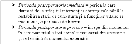 Text Box: † Perioada postoperatorie imediata = perioada care dureaza de la sfarsitul interventiei chirurgicale pana la restabilirea starii de cunostinta si a functiilor vitale; se mai numeste perioada de trezire.
† Perioada postoperatorie precoce  incepe din momentul in care pacientul a fost complet recuperat din anestezie si se termina in momentul externarii.

