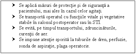 Text Box: † Se aplica masuri de protectie si de siguranta a pacientului, mai ales in cazul celor agitati.
† Se transporta operatul cu functiile vitale si vegetative stabile in salonul postoperator sau in STI.
† Se evita, pe timpul transportului, zdruncinaturile, curentii de aer.
† Se impune atentie sporita la tuburile de dren, perfuzie, sonda de aspiratie, plaga operatorie.
