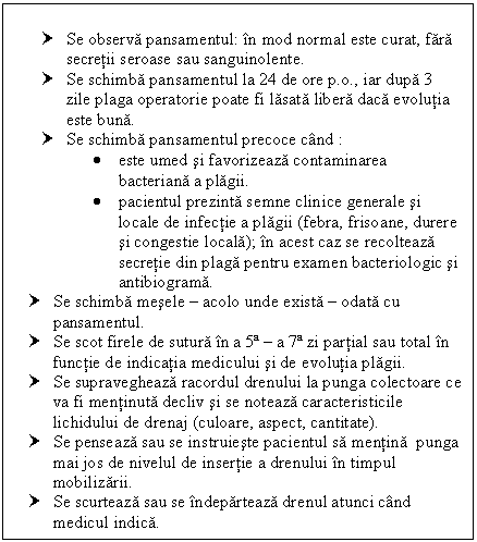 Text Box: † Se observa pansamentul: in mod normal este curat, fara secretii seroase sau sanguinolente.
† Se schimba pansamentul la 24 de ore p.o., iar dupa 3 zile plaga operatorie poate fi lasata libera daca evolutia este buna. 
† Se schimba pansamentul precoce cand :
 este umed si favorizeaza contaminarea bacteriana a plagii.
 pacientul prezinta semne clinice generale si locale de infectie a plagii (febra, frisoane, durere si congestie locala); in acest caz se recolteaza secretie din plaga pentru examen bacteriologic si antibiograma.
† Se schimba mesele  acolo unde exista  odata cu pansamentul.
† Se scot firele de sutura in a 5ª  a 7ª zi partial sau total in functie de indicatia medicului si de evolutia plagii.
† Se supravegheaza racordul drenului la punga colectoare ce va fi mentinuta decliv si se noteaza caracteristicile lichidului de drenaj (culoare, aspect, cantitate).
† Se penseaza sau se instruieste pacientul sa mentina punga mai jos de nivelul de insertie a drenului in timpul mobilizarii.
† Se scurteaza sau se indeparteaza drenul atunci cand medicul indica.

