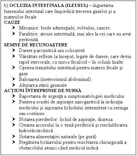 Text Box: b) OCLUZIA INTESTINALA (ILEUSUL)  ingustarea lumenului intestinal care impiedica trecerea gazelor si a materiilor fecale
CAUZE
† Mecanice: bride aderentiale, volvulus, cancer.
† Paralitice: atonie intestinala, mai ales la cei care au avut peritonita.
SEMNE DE RECUNOASTERE 
† Durere paroxistica sau colicativa
† Varsaturi reflexe la inceput, legate de durere, care devin rapid stercorale, cu miros fecaloid  in ocluzii inalte
† Oprirea tranzitului intestinal pentru materii fecale si gaze
† Balonarea (meteorismul abdominal)
† Alterarea starii generale
ACTIUNI INTREPRINSE DE NURSA
† Raportarea de urgenta a simptomatologiei medicului
† Punerea sondei de aspiratie nasogastrica la indicatia medicului si aspirarea lichidului intermitent cu seringa sau continuu
† Notarea pierderilor: lichid de aspiratie, diureza
† Crearea accesului la o vena periferica si reechilibrarea hidroelectrolitica
† Sistarea alimentatiei naturale (pe gura)
† Pregatirea bolnavului pentru rezolvarea chirurgicala a obstacolului atunci cand medicul indica

