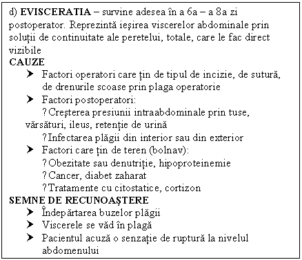 Text Box: d) EVISCERATIA  survine adesea in a 6a  a 8a zi postoperator. Reprezinta iesirea viscerelor abdominale prin solutii de continuitate ale peretelui, totale, care le fac direct vizibile
CAUZE
† Factori operatori care tin de tipul de incizie, de sutura, de drenurile scoase prin plaga operatorie
† Factori postoperatori:
 ●Cresterea presiunii intraabdominale prin tuse, varsaturi, ileus, retentie de urina
 ●Infectarea plagii din interior sau din exterior
† Factori care tin de teren (bolnav):
 ●Obezitate sau denutritie, hipoproteinemie
 ●Cancer, diabet zaharat
 ●Tratamente cu citostatice, cortizon
SEMNE DE RECUNOASTERE 
† Indepartarea buzelor plagii
† Viscerele se vad in plaga
† Pacientul acuza o senzatie de ruptura la nivelul abdomenului


