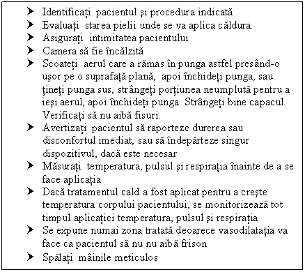 Text Box: † Identificati pacientul si procedura indicata 
† Evaluati starea pielii unde se va aplica caldura.
† Asigurati intimitatea pacientului
† Camera sa fie incalzita
† Scoateti aerul care a ramas in punga astfel presand-o usor pe o suprafata a, apoi inchideti punga, sau tineti punga sus, strangeti portiunea neumpluta pentru a iesi aerul, apoi inchideti punga. Strangeti bine capacul. Verificati sa nu aiba fisuri.
† Avertizati pacientul sa raporteze durerea sau disconfortul imediat, sau sa indeparteze singur dispozitivul, daca este necesar
† Masurati temperatura, <a href=