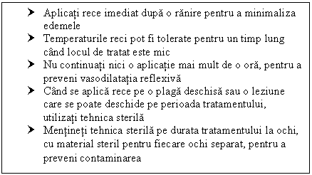 Text Box: † Aplicati rece imediat dupa o ranire pentru a minimaliza edemele
† Temperaturile reci pot fi tolerate pentru un timp lung cand locul de tratat este mic
† Nu continuati nici o aplicatie mai mult de o ora, pentru a preveni vasodilatatia reflexiva
† Cand se aplica rece pe o plaga deschisa sau o leziune care se poate deschide pe perioada tratamentului, utilizati tehnica sterila
† Mentineti tehnica sterila pe durata tratamentului la ochi, cu material steril pentru fiecare ochi separat, pentru a preveni contaminarea
