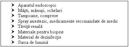 Text Box: † Aparatul endoscopic
† Masti, manusi, ochelari
† Tampoane, comprese
† Spray anestezic, medicamente recomandate de medic
† Tavita renala
† Materiale pentru biopsie
† Material de dezinfectie
† Sursa de lumina
