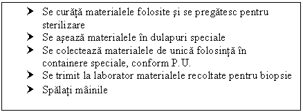 Text Box: † Se curata materialele folosite si se pregatesc pentru sterilizare
† Se aseaza materialele in dulapuri speciale
† Se colecteaza materialele de unica folosinta in containere speciale, conform P.U.
† Se trimit la laborator materialele recoltate pentru biopsie
† Spalati mainile
