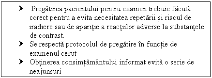 Text Box: † Pregatirea pacientului pentru examen trebuie facuta corect pentru a evita necesitatea repetarii si riscul de iradiere sau de aparitie a reactiilor adverse la substantele de contrast.
† Se respecta protocolul de pregatire in functie de examenul cerut
† Obtinerea consimtamantului informat evita o serie de neajunsuri

