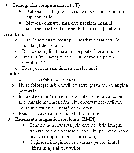 Text Box: † Tomografia computerizata (CT)
 Utilizeaza radiatii x si un sistem de scanare, elimina 
 suprapunerile.
 Metoda computerizata care prezinta imagini 
 anatomice arteriale eliminand oasele si tesuturile
Avantaje.
o Risc de toxicitate redus prin scaderea cantitatii de substanta de contrast
o Risc de complicatii scazut, se poate face ambulator.
o Imagini imbunatatite pe CD si reproduse pe un monitor TV.
o Face posibila examinarea vaselor mici
 Limite 
o Se foloseste intre 40  65 ani
o Nu se foloseste la bolnavii cu stare grava sau cu angina pectorala
o In cazul examinarii membrelor inferioare sau a zonei abdominale marimea campului observat necesita mai multe injectii cu substanta de contrast
o Exista risc asemanator cu cel al urografiei 
† Rezonanta magnetica nucleara (RMN)
 Tehnica non invaziva prin care se obtin imagini transversale ale anatomiei corpului prin expunerea intr-un camp magnetic, fara radiatii
 Obtinerea imaginilor se bazeaza pe continutul diferit in apa al tesuturilor

