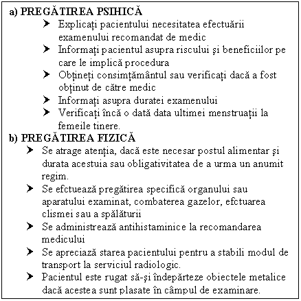 Text Box: a) PREGATIREA PSIHICA
† Explicati pacientului necesitatea efectuarii examenului recomandat de medic
† Informati pacientul asupra riscului si beneficiilor pe care le implica procedura
† Obtineti consimtamantul sau verificati daca a fost obtinut de catre medic
† Informati asupra duratei examenului
† Verificati inca o data data ultimei menstruatii la femeile tinere.
b) PREGATIREA FIZICA
† Se atrage atentia, daca este necesar postul <a href=