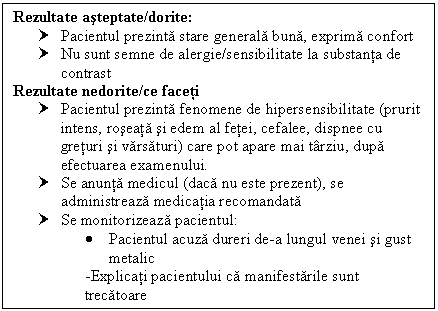 Text Box: Rezultate asteptate/dorite:
† Pacientul prezinta stare generala buna, exprima confort
† Nu sunt semne de alergie/sensibilitate la substanta de contrast
Rezultate nedorite/ce faceti
† Pacientul prezinta fenomene de hipersensibilitate (prurit intens, roseata si edem al fetei, cefalee, dispnee cu <a href=