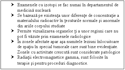 Text Box: † Examenele cu izotopi se fac numai in departamentul de medicina nucleara
† Se bazeaza pe existenta unor diferente de concentratie a materialului radioactiv in tesuturile normale si anormale din ariile corpului studiate
† Permite vizualizarea organelor ti a unor regiuni care nu pot fi vazute prin examenele radiologice
† In zonele afectate apar asa numitele leziuni inlocuitoare de spatiu in special tumorale care sunt bine evidentiate. Zonele cu activitate crescuta sunt considerate patologice
† Radiatii electromagnetice gamma, sunt folosite in terapie si pentru proceduri diagnostice.
