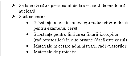 Text Box: † Se face de catre personalul de la serviciul de medicina nucleara 
† Sunt necesare:
 Substante marcate cu izotopi radioactivi indicate pentru examenul cerut
 Substante pentru limitarea fixarii izotopilor (radiotrasorilor) in alte organe (daca este cazul)
 Materiale necesare administrarii radiotrasorilor
 Materiale de protectie
