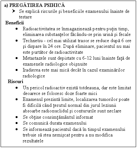 Text Box: a) PREGATIREA PSIHICA
† Se explica riscurile si beneficiile examenului inainte de testare
 Beneficii
 Radioactivitatea se inmagazineaza pentru putin timp, eliminarea substantelor facandu-se prin urina si fecale
 Technetiu - cel mai utilizat trasor se reduce dupa 6 ore si dispare in 24 ore. Dupa eliminare, pacientul nu mai este purtator de radioactivitate
 Metastazele sunt depistate cu 6-l2 luni inainte fata de examenele radiologice obisnuite
 Iradierea este mai mica decat in cazul examinarilor radiologice
 Riscuri
 Un pericol radioactiv exista totdeauna, dar este limitat deoarece se folosesc doze foarte mici
 Examenul prezinta limite, localizarea tumorilor poate fi dificila cand tesutul normal din jurul leziunii absoarbe radionuclidul si contururile sunt neclare
 Se obtine consimtamantul informat
 Se comunica durata examenului
 Se informeaza pacientul daca in timpul examenului trebuie sa stea nemiscat pentru a nu modifica rezultatele


