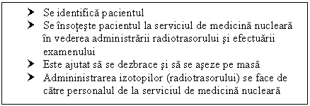 Text Box: † Se identifica pacientul
† Se insoteste pacientul la serviciul de medicina nucleara in vederea administrarii radiotrasorului si efectuarii examenului
† Este ajutat sa se dezbrace si sa se aseze pe masa
† Admininistrarea izotopilor (radiotrasorului) se face de catre personalul de la serviciul de medicina nucleara

