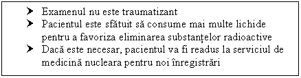 Text Box: † Examenul nu este traumatizant
† Pacientul este sfatuit sa consume mai multe lichide pentru a favoriza eliminarea substantelor radioactive
† Daca este necesar, pacientul va fi readus la serviciul de medicina nucleara pentru noi inregistrari

