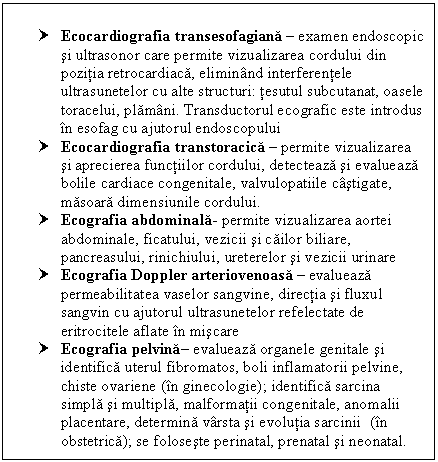 Text Box: † Ecocardiografia transesofagiana  examen endoscopic si ultrasonor care permite vizualizarea cordului din pozitia retrocardiaca, eliminand interferentele ultrasunetelor cu alte structuri: tesutul subcutanat, oasele toracelui, plamani. Transductorul ecografic este introdus in esofag cu ajutorul endoscopului
† Ecocardiografia transtoracica  permite vizualizarea si aprecierea functiilor cordului, detecteaza si evalueaza bolile cardiace congenitale, valvulopatiile castigate, masoara dimensiunile cordului.
† Ecografia abdominala- permite vizualizarea aortei abdominale, ficatului, cii si cailor biliare, pancreasului, rinichiului, ureterelor si cii urinare
† Ecografia Doppler arteriovenoasa  evalueaza permeabilitatea vaselor sangvine, directia si fluxul sangvin cu ajutorul ultrasunetelor refelectate de eritrocitele aflate in miscare
† Ecografia pelvina evalueaza organele genitale si identifica <a href=