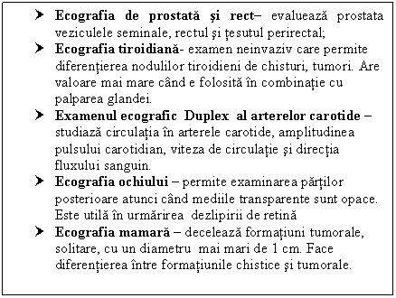 Text Box: † Ecografia de prostata si rect evalueaza prostata culele seminale, rectul si tesutul perirectal;
† Ecografia tiroidiana- examen neinvaziv care permite diferentierea nodulilor tiroidieni de chisturi, tumori. Are valoare mai mare cand e folosita in combinatie cu palparea glandei.
† Examenul ecografic Duplex al arterelor carotide  studiaza circulatia in arterele carotide, amplitudinea pulsului carotidian, viteza de circulatie si directia fluxului sanguin.
† Ecografia ochiului  permite examinarea partilor posterioare atunci cand mediile transparente sunt opace. Este utila in urmarirea dezlipirii de retina
† Ecografia mamara  deceleaza formatiuni tumorale, solitare, cu un diametru mai mari de 1 cm. Face diferentierea intre formatiunile chistice si tumorale.

