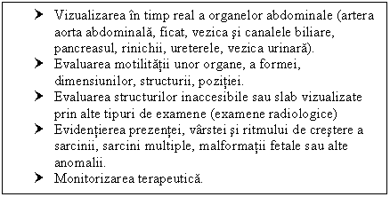 Text Box: † Vizualizarea in timp real a organelor abdominale (artera aorta abdominala, ficat, ca si canalele biliare, pancreasul, rinichii, ureterele, ca urinara).
† Evaluarea motilitatii unor organe, a formei, dimensiunilor, structurii, pozitiei.
† Evaluarea structurilor inaccesibile sau slab vizualizate prin alte tipuri de examene (examene radiologice)
† Evidentierea prezentei, varstei si ritmului de crestere a sarcinii, <a href=