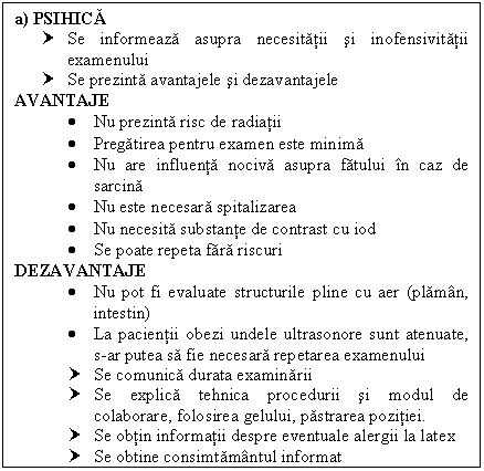 Text Box: a) PSIHICA
† Se informeaza asupra necesitatii si inofensivitatii examenului
† Se prezinta avantajele si dezavantajele
AVANTAJE
 Nu prezinta risc de radiatii
 Pregatirea pentru examen este minima
 Nu are influenta nociva asupra fatului in caz de sarcina
 Nu este necesara spitalizarea
 Nu necesita substante de contrast cu iod
 Se poate repeta fara riscuri
DEZAVANTAJE
 Nu pot fi evaluate structurile pline cu aer (plaman, intestin)
 La pacientii obezi undele ultrasonore sunt atenuate, s-ar putea sa fie necesara repetarea examenului
† Se comunica durata examinarii
† Se explica tehnica procedurii si modul de colaborare, folosirea gelului, pastrarea pozitiei.
† Se obtin informatii despre eventuale <a href=