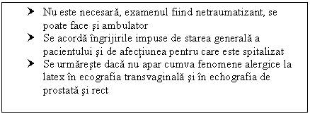 Text Box: † Nu este necesara, examenul fiind netraumatizant, se poate face si ambulator
† Se acorda ingrijirile impuse de starea generala a pacientului si de afectiunea pentru care este spitalizat
† Se urmareste daca nu apar cumva fenomene alergice la latex in ecografia transvaginala si in echografia de prostata si rect

