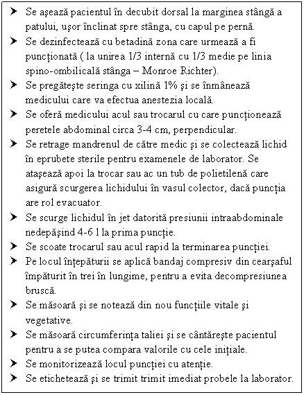 Text Box: † Se aseaza pacientul in decubit dorsal la marginea stanga a patului, usor inclinat spre stanga, cu capul pe perna.
† Se dezinfecteaza cu betadina zona care urmeaza a fi punctionata ( la unirea 1/3 interna cu 1/3 medie pe linia spino-ombilicala stanga  Monroe Richter).
† Se pregateste seringa cu xilina 1% si se inmaneaza medicului care va efectua <a href=