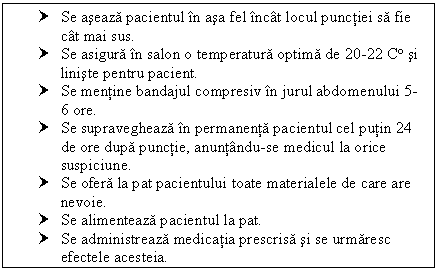 Text Box: † Se aseaza pacientul in asa fel incat locul punctiei sa fie cat mai sus.
† Se asigura in salon o temperatura optima de 20-22 C si liniste pentru pacient.
† Se mentine bandajul compresiv in jurul abdomenului 5-6 ore.
† Se supravegheaza in permanenta pacientul cel putin 24 de ore dupa punctie, anuntandu-se medicul la orice suspiciune.
† Se ofera la pat pacientului toate materialele de care are nevoie.
† Se alimenteaza pacientul la pat.
† Se administreaza medicatia prescrisa si se urmaresc efectele acesteia.


