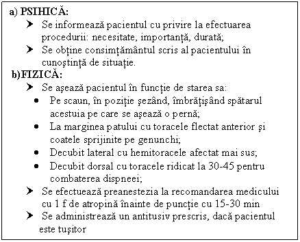 Text Box: a) PSIHICA:
† Se informeaza pacientul cu privire la efectuarea procedurii: necesitate, importanta, durata;
† Se obtine consimtamantul scris al pacientului in cunostinta de situatie.
 b)FIZICA:
† Se aseaza pacientul in functie de starea sa:
 Pe scaun, in pozitie sezand, imbratisand spatarul 
 acestuia pe care se aseaza o perna; 
 La marginea patului cu toracele flectat anterior si coatele sprijinite pe genunchi;
 Decubit lateral cu hemitoracele afectat mai sus;
 Decubit dorsal cu toracele ridicat la 30-45 pentru combaterea dispneei;
† Se efectueaza preanestezia la recomandarea medicului
 cu 1 f de atropina inainte de punctie cu 15-30 min
† Se administreaza un antitusiv prescris, daca pacientul 
 este tusitor

