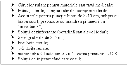 Text Box: † Carucior rulant pentru materiale sau tava medicala;
† Manusi sterile, campuri sterile, comprese sterile;
† Ace sterile pentru punctie lungi de 8-l0 cm, subtiri cu bizou scurt, prevazute cu mandren si uneori cu introducer;
† Solutii dezinfectante (betadina sau alcool iodat);
† Seringi sterile de 2-5 ml;
† Eprubete sterile;
† 1-2 tavite renale;
† monometru Claude pentru masurarea presiunii L.C.R.
† Solutii de injectat cand este cazul;

