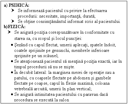 Text Box: a) PSIHICA:
† Se informeaza pacientul cu privire la efectuarea procedurii: necesitate, importanta, durata;
† Se obtine consimtamantul informat scris al pacientului.
b)FIZICA:
† Se asigura pozitia corespunzatoare in conformitate cu starea sa, cu scopul si locul punctiei:
 Sezand cu capul flectat, umerii aplecati, spatele indoit, coatele sprijinite pe genunchi, membrele inferioare sprijinite pe un scaunel;
 Se atentioneaza pacientul sa mentina pozitia exacta, iar in timpul procedurii sa nu se miste.
 In decubit lateral: la marginea mesei de operatie sau a patului, cu coapsele flectate pe <a href=