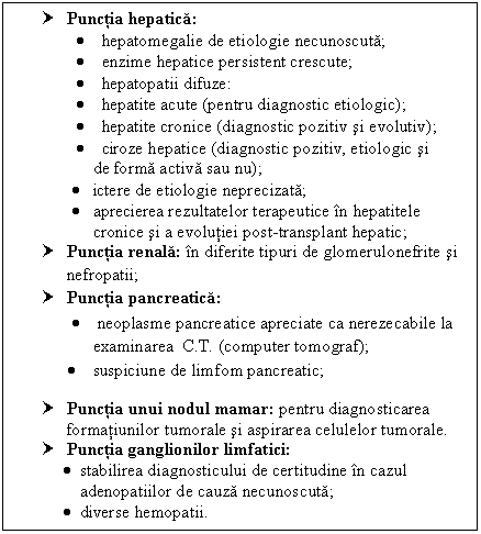 Text Box: † Punctia hepatica:
 <br><br>     hepatomegalie de etiologie necunoscuta;
 <br><br>     enzime hepatice persistent crescute;
 <br><br>     hepatopatii difuze:
 <br><br>     hepatite acute (pentru diagnostic etiologic);
 <br><br>     hepatite cronice (diagnostic pozitiv si evolutiv);
 <br><br>     ciroze hepatice (diagnostic pozitiv, etiologic si 
      de forma activa sau nu);
<br><br>    ictere de etiologie neprecizata;
<br><br>    aprecierea rezultatelor terapeutice in <a href=
