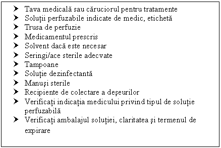 Text Box: † Tava medicala sau caruciorul pentru tratamente
† Solutii perfuzabile indicate de medic, eticheta
† Trusa de perfuzie
† Medicamentul prescris
† Solvent daca este necesar
† Seringi/ace sterile adecvate
† Tampoane
† Solutie dezinfectanta
† Manusi sterile 
† Recipiente de colectare a deseurilor
† Verificati indicatia medicului privind tipul de solutie perfuzabila
† Verificati ambalajul solutiei, claritatea si termenul de expirare
