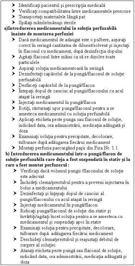 Text Box: † Identificati pacientul si prescriptia medicala
† Verificati compatibilitatea intre medicamentele prescrise
† Transportati materialele langa pat
† Spalati manile/manusi sterile
a)Introducerea medicamentului in solutia perfuzabila 
 inainte de montarea perfuziei
† Daca medicamentul de adaugat este o pulbere, aspirati corect in seringa cantitatea de diluent/solvent si injectati in flaconul cu medicament, dupa dezinfectia dopului
† Agitati flaconul intre maini ca sa se dizolve toate particulele
† Aspirati solutia medicamentoasa in seringa
† Dezinfectati capacelul de la punga/flaconul de solutie perfuzabila
† Desfaceti capacelul de la punga/flacon 
† Intepati dopul de cauciuc al pungii/flaconului cu acul atasat la seringa 
† Injectati medicamentul in punga/flacon
† Rotiti, rasturnati usor punga/flaconul pentru a se amesteca medicamentul cu solutia perfuzabila
† Aplicati eticheta peste punga sau flaconul de solutie, indicand data, ora administrarii, medicatia adaugata si doza
† Examinati solutia pentru precipitate, decolorare, tulburare dupa adaugarea fiecarui medicament
† Montati perfuzia parcurgand pasii din Fisa Nr. 1.1.
b) Introducerea medicamentului intr-o punga/flacon de solutie perfuzabila care deja a fost suspendata in stativ si la care a fost montat perfuzorul :
† Verificati daca volumul pungii /flaconului de solutie este adecvat 
† Inchideti clema/prestubul pentru a preveni injectarea in bolus a medicamentului
† Dezinfectati si intepati dopul de cauciuc al pungii/flaconului cu acul atasat la seringa 
† Injectati medicamentul in punga/flacon
† Ridicati punga/flaconul de solutie din stativ si invartiti/agitati incet solutia pentru a se amesteca cu medicamentul si suspendati apoi in stativ
† Examinati solutia pentru precipitate, decolorare, tulburare dupa adaugarea fiecarui medicament
† Deschideti clema/prestubul si reajustati debitul de curgere al solutiei
† Atasati eticheta peste punga sau flaconul de solutie, indicand data, ora administrarii, medicatia adaugata si doza


