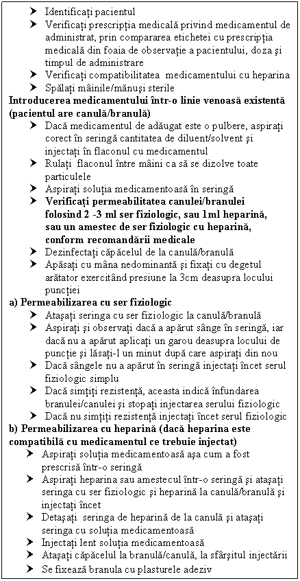 Text Box: † Identificati pacientul
† Verificati prescriptia medicala privind medicamentul de administrat, prin area etichetei cu prescriptia medicala din foaia de observatie a pacientului, doza si timpul de administrare
† Verificati compatibilitatea medicamentului cu heparina
† Spalati mainile/manusi sterile
Introducerea medicamentului intr-o linie venoasa existenta (pacientul are canula/branula)
† Daca medicamentul de adaugat este o pulbere, aspirati corect in seringa cantitatea de diluent/solvent si injectati in flaconul cu medicamentul
† Rulati flaconul intre maini ca sa se dizolve toate particulele
† Aspirati solutia medicamentoasa in seringa
† Verificati permeabilitatea canulei/branulei
 folosind 2 -3 ml ser fiziologic, sau 1ml heparina,
 sau un amestec de ser fiziologic cu heparina, 
 conform recomandarii medicale
† Dezinfectati capacelul de la canula/branula
† Apasati cu mana nedominanta si fixati cu degetul aratator exercitand presiune la 3cm deasupra locului punctiei
a) Permeabilizarea cu ser fiziologic
† Atasati seringa cu ser fiziologic la canula/branula
† Aspirati si observati daca a aparut sange in seringa, iar daca nu a aparut aplicati un garou deasupra locului de punctie si lasati-l un minut dupa care aspirati din nou
† Daca sangele nu a aparut in seringa injectati incet serul fiziologic simplu
† Daca simtiti rezistenta, aceasta indica infundarea branulei/canulei si stopati injectarea serului fiziologic
† Daca nu simtiti rezistenta injectati incet serul fiziologic
b) Permeabilizarea cu heparina (daca heparina este compatibila cu medicamentul ce trebuie injectat)
† Aspirati solutia medicamentoasa asa cum a fost prescrisa intr-o seringa
† Aspirati heparina sau amestecul intr-o seringa si atasati seringa cu ser fiziologic si heparina la canula/branula si injectati incet
† Detasati seringa de heparina de la canula si atasati seringa cu solutia medicamentoasa
† Injectati lent solutia medicamentoasa
† Atasati capacelul la branula/canula, la sfarsitul injectarii
† Se fixeaza branula cu plasturele adeziv
