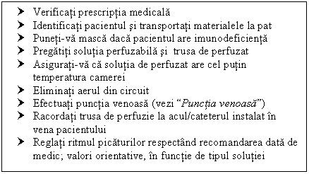 Text Box: † Verificati prescriptia medicala
† Identificati pacientul si transportati materialele la pat
† Puneti-va masca daca pacientul are imunodeficienta 
† Pregatiti solutia perfuzabila si trusa de perfuzat
† Asigurati-va ca solutia de perfuzat are cel putin temperatura camerei
† Eliminati aerul din circuit
† Efectuati punctia venoasa ( Punctia venoasa)
† Racordati trusa de perfuzie la acul/cateterul instalat in vena pacientului 
† Reglati ritmul picaturilor respectand recomandarea data de medic; valori orientative, in functie de tipul solutiei
























 
a) -------- ----- ------ -------
