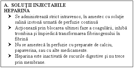 Text Box: A. SOLUTII INJECTABILE
HEPARINA 
† Se administreaza strict intravenos, in amestec cu solutie salina izotona urmata de perfuzie continua
† Actioneaza prin blocarea ultimei faze a coagularii, inhiba trombina si impiedica transformarea fibrinogenului in fibrina
† Nu se amesteca in perfuzie cu preparate de calciu, papaverina, sau cu alte medicamente.
† Heparina este inactivata de <a href=