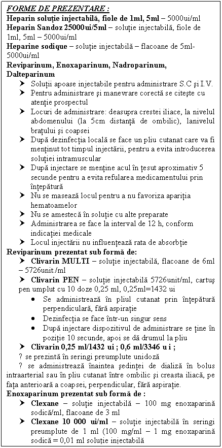 Text Box: FORME DE PREZENTARE :
Heparin solutie injectabila, fiole de 1ml, 5ml  5000ui/ml
Heparin Sandoz 25000ui/5ml  solutie injectabila, fiole de 1ml, 5ml  5000ui/ml
Heparine sodique  solutie injectabila  flacoane de 5ml- 5000ui/ml
Reviparinum, Enoxaparinum, Nadroparinum, Dalteparinum
† Solutii apoase injectabile pentru administrare S.C si I.V.
† Pentru administrare si manevrare corecta se citeste cu atentie prospectul
† Locuri de administrare: deasupra crestei iliace, la nivelul abdomenului (la 5cm distanta de ombilic), lanivelul bratului si coapsei
† Dupa dezinfectia locala se face un pliu cutanat care va fi mentinut tot timpul injectarii, pentru a evita introducerea solutiei intramuscular
† Dupa injectare se mentine acul in tesut aproximativ 5 secunde pentru a evita refularea medicamentului prin intepatura
† Nu se maseaza locul pentru a nu favoriza aparitia hematoamelor
† Nu se amesteca in solutie cu alte preparate
† Administrarea se face la interval de 12 h, conform indicatiei medicale
† Locul injectarii nu influenteaza rata de absorbtie
Reviparinum prezentat sub forma de:
† Clivarin MULTI  solutie injectabila, flacoane de 6ml  5726unit./ml
† Clivarin PEN  solutie injectabila 5726unit/ml, cartus pen umplut cu 10 doze 0,25 ml, 0,25ml=1432 ui 
 Se administreaza in pliul cutanat prin intepatura perpendiculara, fara aspiratie
 Dezinfectia se face intr-un singur sens
 Dupa injectare dispozitivul de administrare se tine in pozitie 10 secunde, apoi se da drumul la pliu
† Clivarin 0,25 ml/1432 ui ; 0,6 ml/3346 u i ;
● se prezinta in seringi preumplute unidoza
● se administreaza inaintea sedintei de <a href=