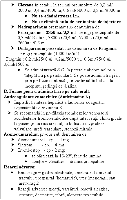 Text Box: † Clexane injectabil in seringi preumplute de 0,2 ml/ 2000 ui, 0,4 ml/4000 ui, 0,6 ml/6000 ui, 0,8 ml/8000 ui
 Nu se administreaza i.m.
 Nu se elimina bula de aer inainte de injectare
† Nadroparinum prezentat sub denumirea de Fraxiparine  2850 u.i./0,3 ml- seringi preumplute de 0,3 ml/2850u.i., 3800u.i./0,4 ml; 5700 u.i./0,6 ml; 7600u.i./0,8 ml
† Deltaparinum prezentat sub denumirea de Fragmin,
 seringi preumplute (10000 ui/ml)
 Fragmin : 0,2 ml/2500 ui, 0,2ml/5000 ui, 0,3ml/7500 ui,
0,6ml/1500 ui.
 Se administreaza S.C. in peretele abdominal prin intepatura perpendiculara. Se poate administra si i.v. prin perfuzie continua si intrarterial in bolus , la inceputul sedintei de dializa.
- B. Forme pentru administrare pe cale orala
- Anticoagulante cumarinice (Antivitamine K)
† Impiedica sinteza hepatica a factorilor coagularii dependenta de vitamina K
† Se recomanda in profilaxia trombozelor venoase si accidentelor tromboembolice dupa interventii chirurgicale la pacientii cu risc crescut, la bolnavii cu proteze valvulare, grefe vasculare, <a href=