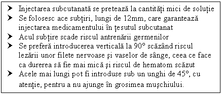 Text Box: † Injectarea subcutanata se preteaza la cantitati mici de solutie
† Se folosesc ace subtiri, lungi de 12mm, care garanteaza injectarea medicamentului in tesutul subcutanat
† Acul subtire scade riscul antrenarii germenilor 
† Se prefera introducerea verticala la 90 scazand riscul lezarii unor filete nervoase si vaselor de sange, ceea ce face ca <a href=