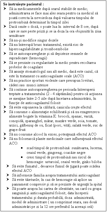 Text Box: Se instruieste pacientul :
† Sa ia medicamentele dupa orarul stabilit de medic; administrarea se face mai ales seara pentru ca medicul sa poata corecta la nevoiedoza dupa valoarea timpului de protrombina determinat in timpul zilei
† Daca omite o doza, o poate lua in interval de 8 ore, dupa care se sare peste priza si se ia doza la ora obisnuita in ziua urmatoare
† Sa nu-si modifice singur dozele
† Sa nu intrerupa brusc tratamentul, exista risc de hipercoagulabilitate si tromboembolie
† Sa se autosupravegheze si sa depisteze semnele de supradozare (hemoragii)
† Sa se prezinte cu regularitate la medic pentru recoltarea probelor de coagulare
† Sa anunte stomatologul sau alt medic, daca este cazul, ca este in tratament cu anticoagulante orale (ACO)
† Sa nu practice sporturi violente care presupun lovituri, caderi sau munci intense
† Sa continue autosupravegherea pe perioada intreruperii treptate a tratamentului (2 - 4 saptamani) pentru ca actiunea se mentine intre 2-5 zile dupa incetarea administrarii, in functie de anticoagulantul folosit
† Sa evite expunerea la caldura, canicula creste efectul 
† Sa consume o <a href=