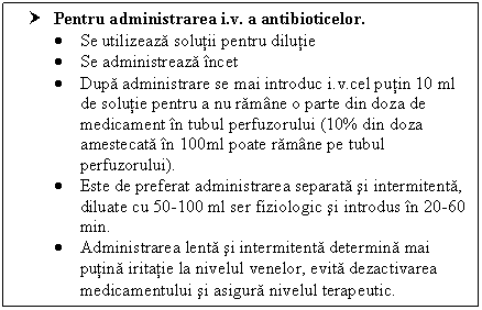 Text Box: † Pentru administrarea i.v. a antibioticelor.
 Se utilizeaza solutii pentru dilutie
 Se administreaza incet 
 Dupa administrare se mai introduc i.v.cel putin 10 ml de solutie pentru a nu ramane o parte din doza de medicament in tubul perfuzorului (10% din doza amestecata in 100ml poate ramane pe tubul perfuzorului).
 Este de preferat administrarea separata si intermitenta, diluate cu 50-l00 ml ser fiziologic si introdus in 20-60 min.
 Administrarea lenta si intermitenta determina mai putina iritatie la nivelul venelor, evita dezactivarea medicamentului si asigura nivelul terapeutic. 
