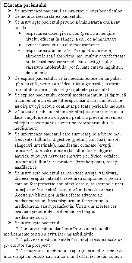 Text Box: Educatia pacientului
† Se informeaza pacientul asupra riscurilor si beneficiilor
† Se monitorizeaza starea pacientului
† Se instruieste pacientul privind administrarea orala sau locala: 
 respectarea dozei si orarului (pentru a mentine nivelul eficient in sange), a caii de administrare
 evitarea asocierii cu alte medicamente
 respectarea administrarii in raport cu mesele, alimentele scad absorbtia mai multor antinfectioase orale.Daca medicamentele cauzeaza <a href=