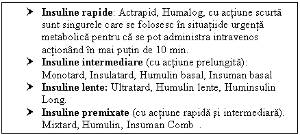 Text Box: † Insuline rapide: Actrapid, Humalog, cu actiune scurta sunt singurele care se folosesc in situatiide urgenta metabolica pentru ca se pot administra intravenos actionand in mai putin de 10 min.
† Insuline intermediare (cu actiune prelungita): Monotard, Insulatard, Humulin basal, Insuman basal
† Insuline lente: Ultratard, Humulin lente, Huminsulin Long.
† Insuline premixate (cu actiune rapida si intermediara). Mixtard, Humulin, Insuman Comb .
