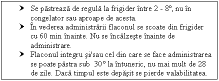 Text Box: † Se pastreaza de regula la frigider intre 2 - 8º, nu in congelator sau aproape de acesta.
† In vederea administrarii flaconul se scoate din frigider cu 60 min inainte. Nu se incalzeste inainte de administrare.
† Flaconul integru si/sau cel din care se face administrarea se poate pastra sub 30 la intuneric, nu mai mult de 28 de zile. Daca timpul este depasit se pierde valabilitatea.

