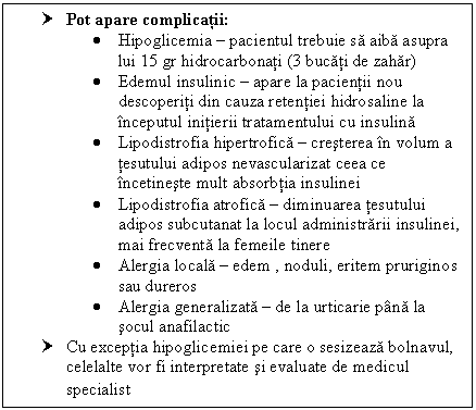 Text Box: † Pot apare complicatii:
 Hipoglicemia  pacientul trebuie sa aiba asupra lui 15 gr hidrocarbonati (3 bucati de zahar)
 Edemul insulinic  apare la pacientii nou descoperiti din cauza retentiei hidrosaline la inceputul initierii tratamentului cu insulina
 Lipodistrofia hipertrofica  cresterea in volum a tesutului adipos nevascularizat ceea ce incetineste mult absorbtia insulinei
 Lipodistrofia atrofica  diminuarea tesutului adipos subcutanat la locul administrarii insulinei, mai frecventa la femeile tinere
 Alergia locala  edem , noduli, eritem pruriginos sau dureros
 Alergia generalizata  de la <a href=